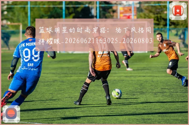 篮球明星的时尚穿搭：场下风格同样耀眼_20260621163025_20260803141318