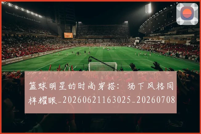 篮球明星的时尚穿搭：场下风格同样耀眼_20260621163025_20260708200606_20260804164917